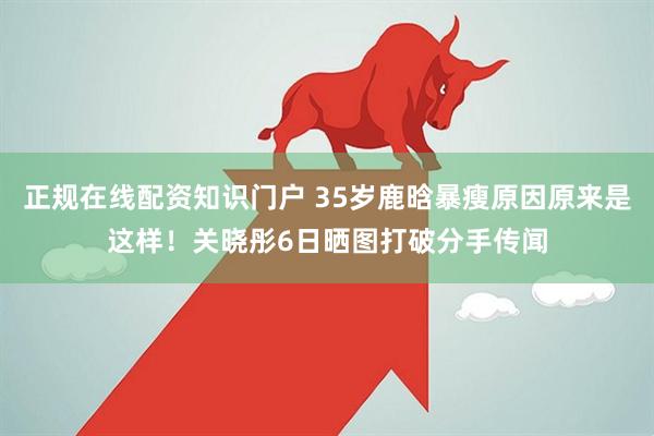 正规在线配资知识门户 35岁鹿晗暴瘦原因原来是这样！关晓彤6日晒图打破分手传闻