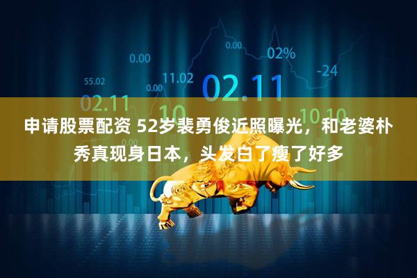 申请股票配资 52岁裴勇俊近照曝光，和老婆朴秀真现身日本，头发白了瘦了好多