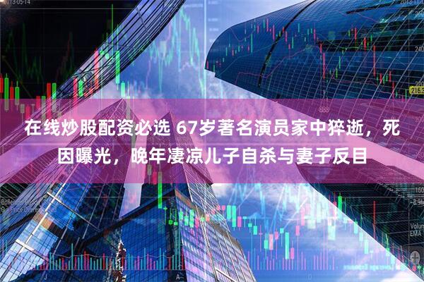 在线炒股配资必选 67岁著名演员家中猝逝，死因曝光，晚年凄凉儿子自杀与妻子反目