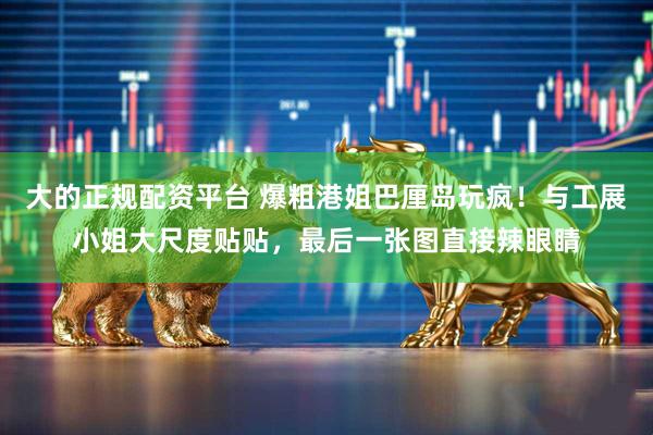 大的正规配资平台 爆粗港姐巴厘岛玩疯！与工展小姐大尺度贴贴，最后一张图直接辣眼睛