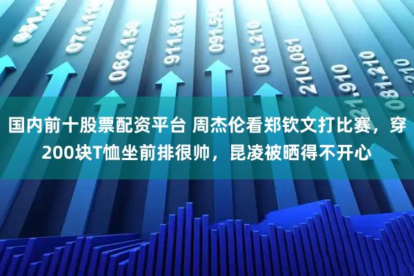 国内前十股票配资平台 周杰伦看郑钦文打比赛，穿200块T恤坐前排很帅，昆凌被晒得不开心