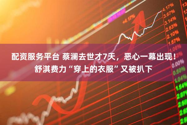 配资服务平台 蔡澜去世才7天，恶心一幕出现！舒淇费力“穿上的衣服”又被扒下