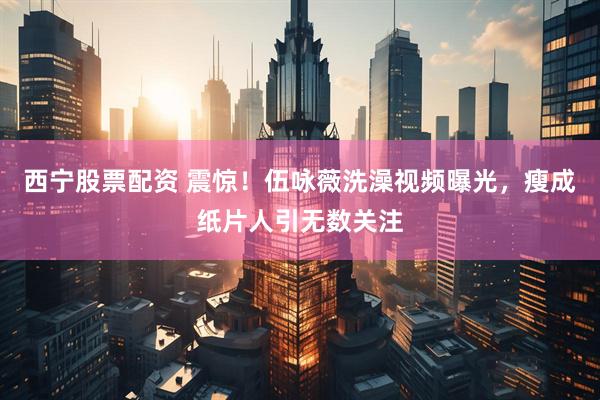 西宁股票配资 震惊！伍咏薇洗澡视频曝光，瘦成纸片人引无数关注