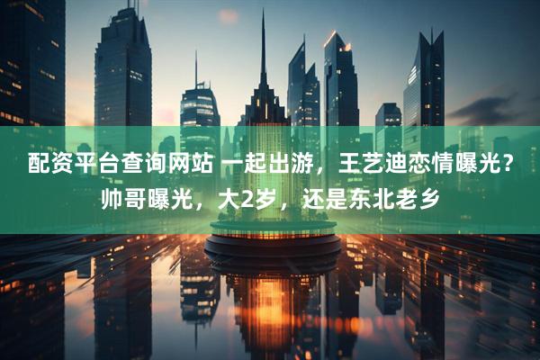 配资平台查询网站 一起出游，王艺迪恋情曝光？帅哥曝光，大2岁，还是东北老乡