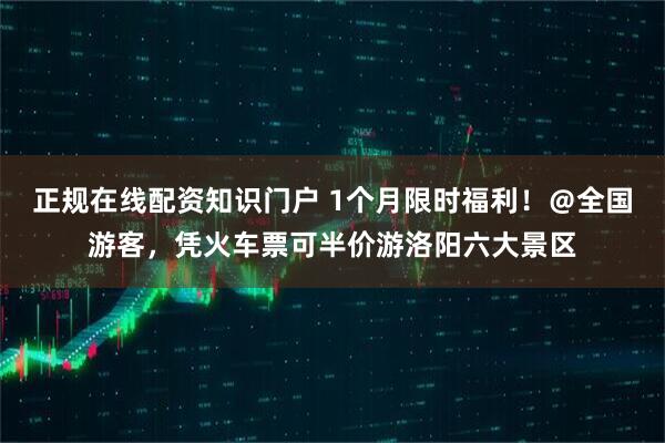 正规在线配资知识门户 1个月限时福利！＠全国游客，凭火车票可半价游洛阳六大景区
