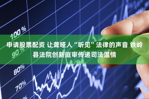 申请股票配资 让聋哑人“听见”法律的声音 铁岭县法院创新庭审传递司法温情
