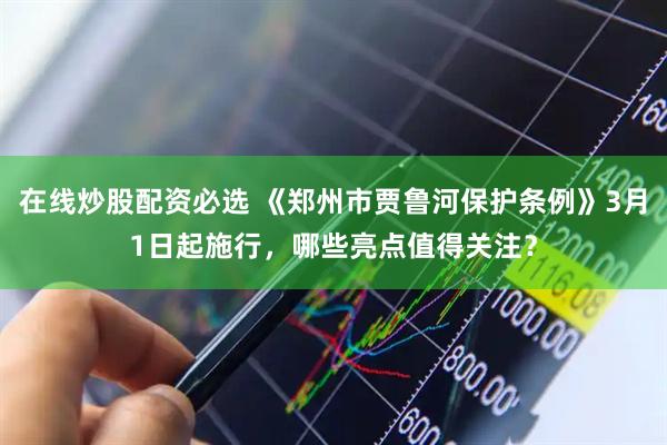 在线炒股配资必选 《郑州市贾鲁河保护条例》3月1日起施行，哪些亮点值得关注？