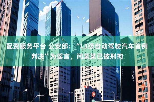 配资服务平台 公安部：“L3级自动驾驶汽车首例判决”为谣言，闫某某已被刑拘