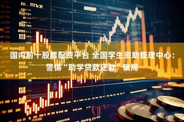 国内前十股票配资平台 全国学生资助管理中心：警惕“助学贷款还款”骗局