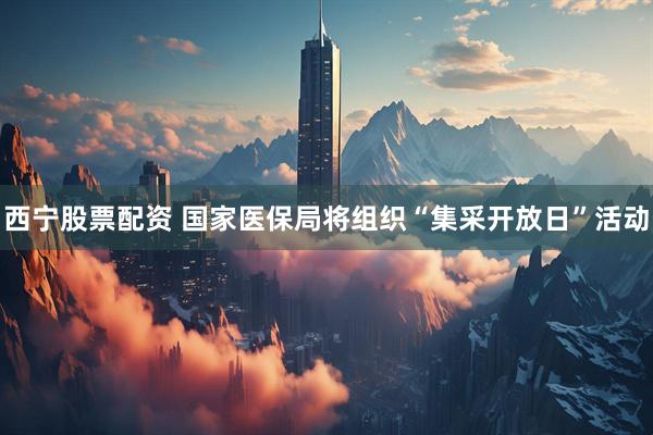 西宁股票配资 国家医保局将组织“集采开放日”活动