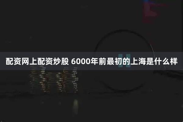 配资网上配资炒股 6000年前最初的上海是什么样