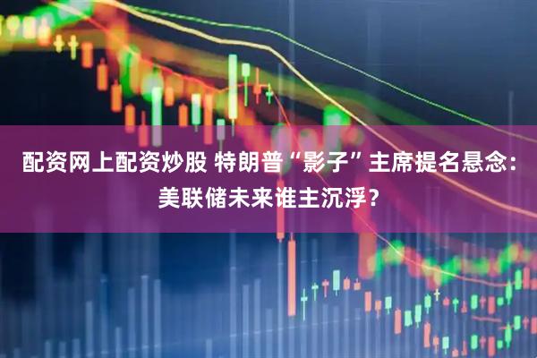 配资网上配资炒股 特朗普“影子”主席提名悬念：美联储未来谁主沉浮？