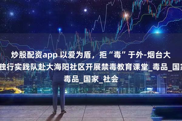 炒股配资app 以爱为盾，拒“毒”于外-烟台大学爱不独行实践队赴大海阳社区开展禁毒教育课堂_毒品_国家_社会