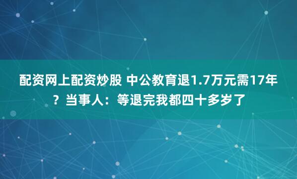 配资网上配资炒股 中公教育退1.7万元需17年？当事人：等退完我都四十多岁了