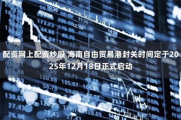 配资网上配资炒股 海南自由贸易港封关时间定于2025年12月18日正式启动
