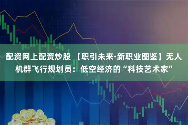 配资网上配资炒股 【职引未来·新职业图鉴】无人机群飞行规划员：低空经济的“科技艺术家”