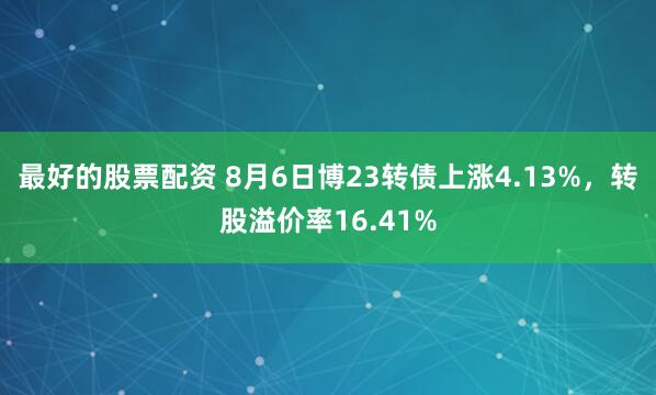 最好的股票配资 8月6日博23转债上涨4.13%，转股溢价率16.41%