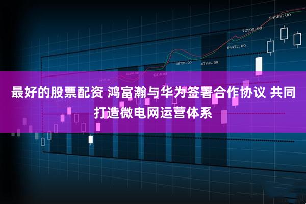 最好的股票配资 鸿富瀚与华为签署合作协议 共同打造微电网运营体系