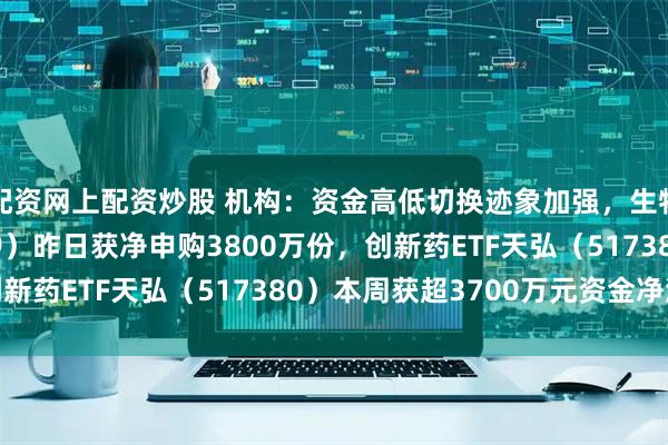 配资网上配资炒股 机构：资金高低切换迹象加强，生物医药ETF（159859）昨日获净申购3800万份，创新药ETF天弘（517380）本周获超3700万元资金净流入