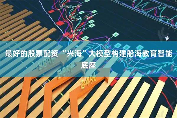 最好的股票配资 “兴海”大模型构建船海教育智能底座