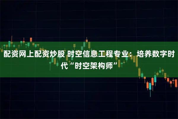 配资网上配资炒股 时空信息工程专业：培养数字时代“时空架构师”
