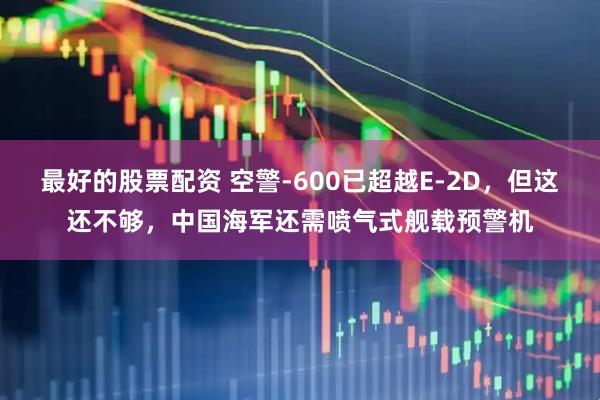 最好的股票配资 空警-600已超越E-2D，但这还不够，中国海军还需喷气式舰载预警机