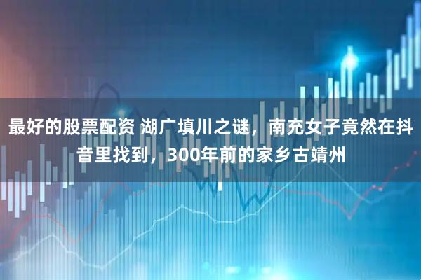 最好的股票配资 湖广填川之谜，南充女子竟然在抖音里找到，300年前的家乡古靖州