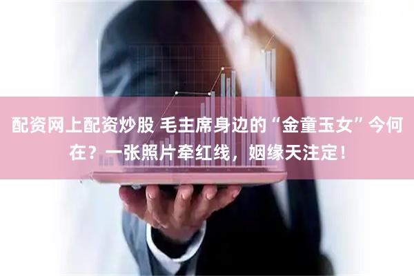 配资网上配资炒股 毛主席身边的“金童玉女”今何在？一张照片牵红线，姻缘天注定！