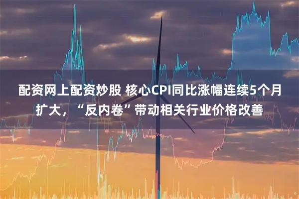 配资网上配资炒股 核心CPI同比涨幅连续5个月扩大，“反内卷”带动相关行业价格改善