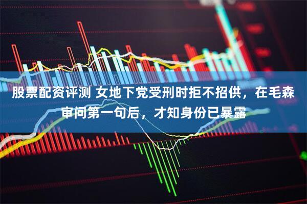 股票配资评测 女地下党受刑时拒不招供，在毛森审问第一句后，才知身份已暴露