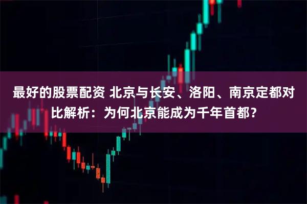最好的股票配资 北京与长安、洛阳、南京定都对比解析：为何北京能成为千年首都？