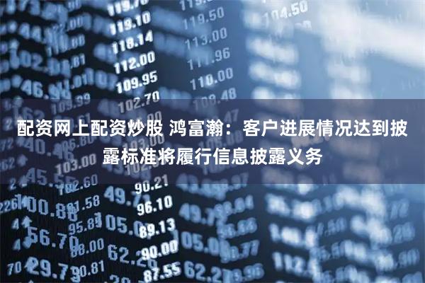 配资网上配资炒股 鸿富瀚：客户进展情况达到披露标准将履行信息披露义务