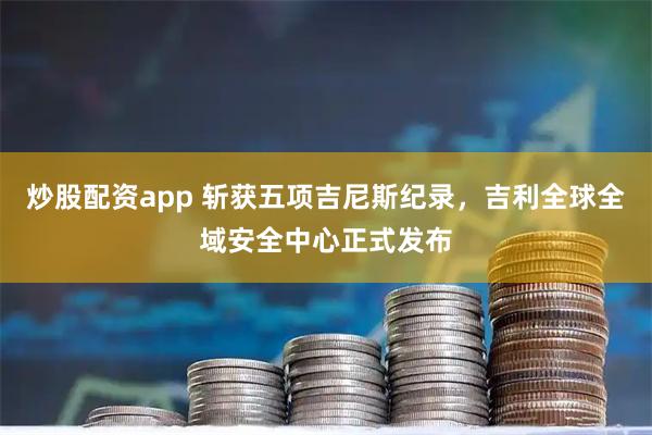 炒股配资app 斩获五项吉尼斯纪录，吉利全球全域安全中心正式发布