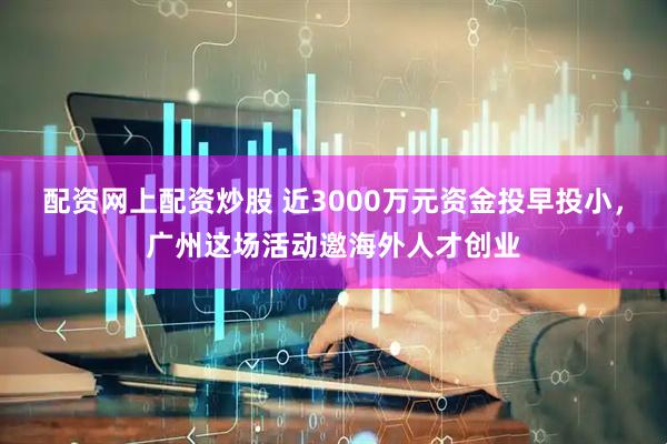 配资网上配资炒股 近3000万元资金投早投小，广州这场活动邀海外人才创业