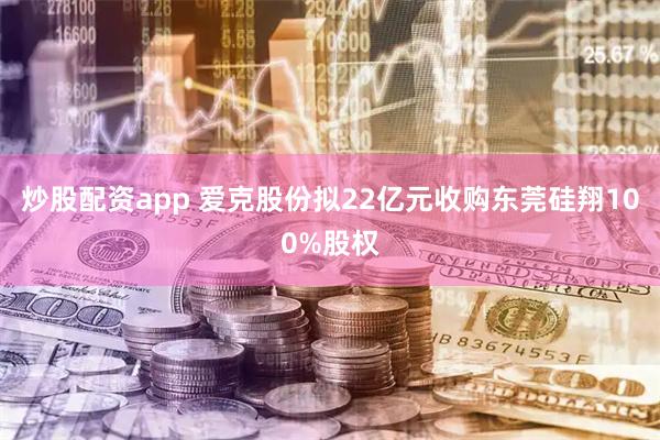炒股配资app 爱克股份拟22亿元收购东莞硅翔100%股权