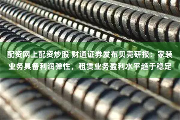 配资网上配资炒股 财通证券发布贝壳研报：家装业务具备利润弹性，租赁业务盈利水平趋于稳定