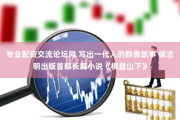 专业配资交流论坛网 写出一代人的群像故事 侯志明出版首部长篇小说《棋盘山下》