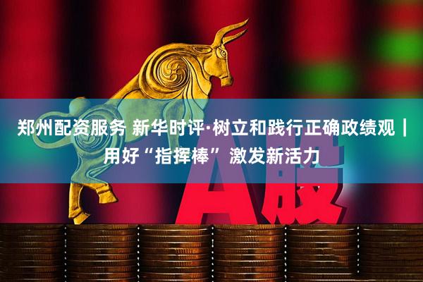 郑州配资服务 新华时评·树立和践行正确政绩观｜用好“指挥棒” 激发新活力