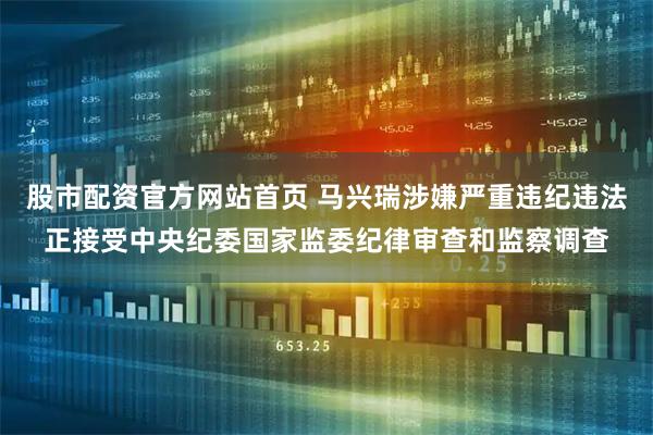 股市配资官方网站首页 马兴瑞涉嫌严重违纪违法正接受中央纪委国家监委纪律审查和监察调查