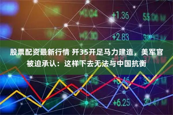 股票配资最新行情 歼35开足马力建造，美军官被迫承认：这样下去无法与中国抗衡