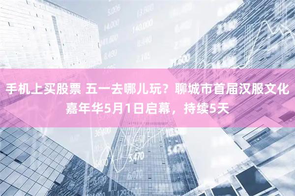 手机上买股票 五一去哪儿玩？聊城市首届汉服文化嘉年华5月1日启幕，持续5天