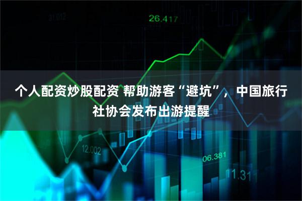 个人配资炒股配资 帮助游客“避坑”，中国旅行社协会发布出游提醒