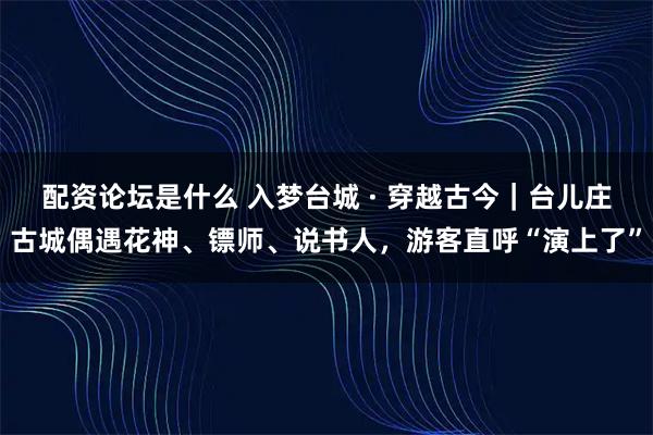 配资论坛是什么 入梦台城 · 穿越古今｜台儿庄古城偶遇花神、镖师、说书人，游客直呼“演上了”