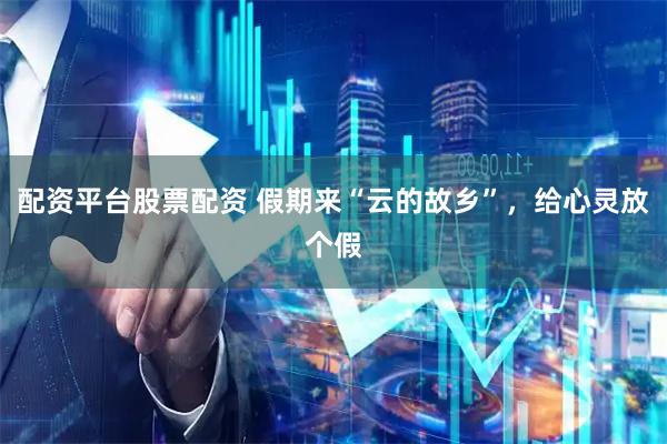 配资平台股票配资 假期来“云的故乡”，给心灵放个假