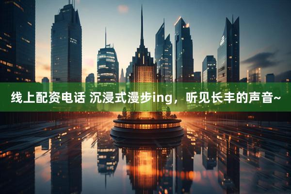 线上配资电话 沉浸式漫步ing，听见长丰的声音~