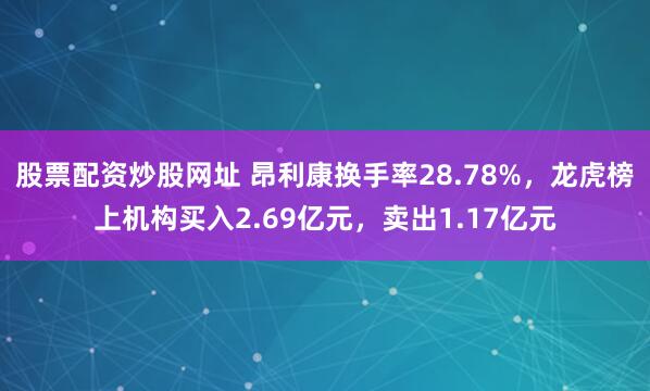 股票配资炒股网址 昂利康换手率28.78%，龙虎榜上机构买入2.69亿元，卖出1.17亿元