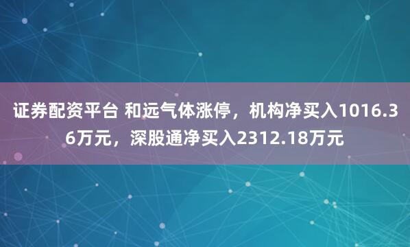 证券配资平台 和远气体涨停，机构净买入1016.36万元，深股通净买入2312.18万元