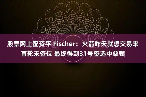 股票网上配资平 Fischer：火箭昨天就想交易来首轮末签位 最终得到31号签选中桑顿
