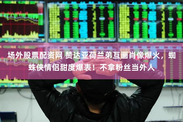 场外股票配资网 赞达亚荷兰弟互画肖像爆火，蜘蛛侠情侣甜度爆表！不拿粉丝当外人