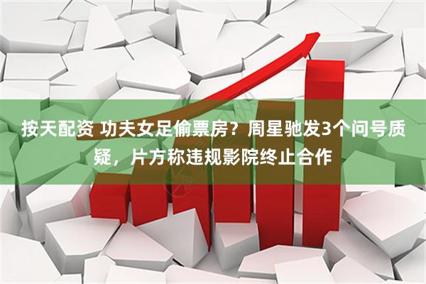 按天配资 功夫女足偷票房？周星驰发3个问号质疑，片方称违规影院终止合作